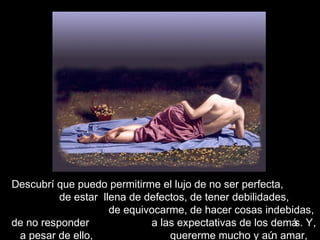 Descubrí que puedo permitirme el lujo de no ser perfecta,
de estar llena de defectos, de tener debilidades,
de equivocarme, de hacer cosas indebidas,
de no responder a las expectativas de los demás. Y,
a pesar de ello, quererme mucho y aún amar,
 