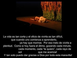 La vida es tan corta y el oficio de vivirla es tan difícil,
que cuando uno comienza a aprenderlo,
ya hay que morirse. Por eso trato de vivirla a
plenitud. Como si hoy fuera el último, gozando cada minuto,
cada momento, cada “te quiero”, cada rayo de
sol que me acaricia!
Y tan solo puedo dar gracias a Dios por toda esta maravilla!
 