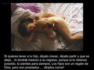 VMGR/05




 Si quieres tener a tu hijo, dé jalo crecer, dé jalo partir y que se
 aleje... lo tendrá maduro a su regreso, porque si lo retienes
                   s
 poseído, lo pierdes para siempre. Los hijos son un regalo de
 Dios, pero son prestados … dé jalos correr!
 