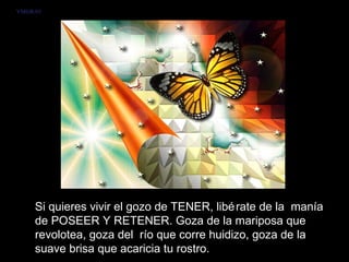 VMGR/05




     Si quieres vivir el gozo de TENER, libé rate de la manía
     de POSEER Y RETENER. Goza de la mariposa que
     revolotea, goza del río que corre huidizo, goza de la
     suave brisa que acaricia tu rostro.
 
