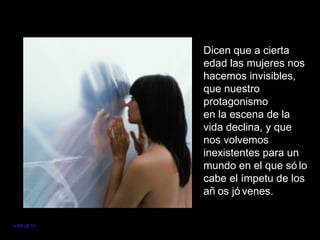 Dicen que a cierta
          edad las mujeres nos
          hacemos invisibles,
          que nuestro
          protagonismo
          en la escena de la
          vida declina, y que
          nos volvemos
          inexistentes para un
          mundo en el que só lo
          cabe el ímpetu de los
          añ os jó venes.


VMGR/05
 