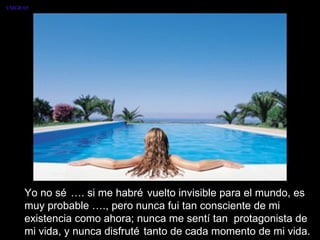 VMGR/05




     Yo no sé …. si me habré vuelto invisible para el mundo, es
     muy probable …., pero nunca fui tan consciente de mi
     existencia como ahora; nunca me sentí tan protagonista de
     mi vida, y nunca disfruté tanto de cada momento de mi vida.
 