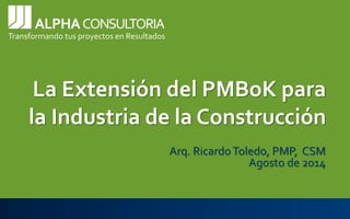 Transformando tus proyectos en ResultadosLa Extensión del PMBoK para la Industria de la ConstrucciónArq. Ricardo Toledo, PMP, CSMAgosto de 2014  