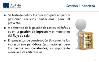 Gestión Financiera 
Setratadedefinirlosprocesosparaadquirirygestionarrecursosfinancierosparaelproyecto. Adiferenciadelagestióndecostos,elénfasisesenlagestióndeingresosyelmonitoreodelflujodecaja. 
Enproyectosdeconstruccióntípicamentelosingresossonperiódicos(estimaciones)perolosgastossonconstantes,esimportantemanejarestasdiferencias. 
12 
 