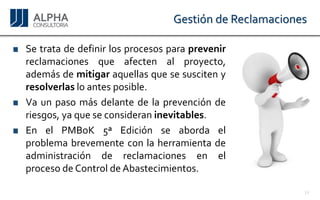 Gestión de Reclamaciones 
Setratadedefinirlosprocesosparaprevenirreclamacionesqueafectenalproyecto, ademásdemitigaraquellasquesesuscitenyresolverlasloantesposible. 
Vaunpasomásdelantedelaprevenciónderiesgos,yaqueseconsideraninevitables. 
EnelPMBoK5ªEdiciónseabordaelproblemabrevementeconlaherramientadeadministracióndereclamacionesenelprocesodeControldeAbastecimientos. 
14 
 