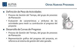 Otros Nuevos Procesos 
DefinicióndePesodeActividades 
•ProcesodeGestióndelTiempo,delgrupodeprocesosdePlaneación 
•Evaluacióndecaracterísticasyatributosdelasactividadesparamedirsucontribuciónalprogresodelproyecto 
DesarrollodeCurvasdeProgreso 
•ProcesodeGestióndelTiempo,delgrupodeprocesosdePlaneación 
•Representacióngráficadelprogresodelproyecto,enreferenciaalsistemadegestióndelvalorganado. 
16 
 
