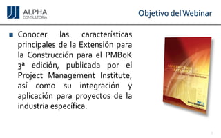 Objetivo del Webinar 
ConocerlascaracterísticasprincipalesdelaExtensiónparalaConstrucciónparaelPMBoK3ªedición,publicadaporelProjectManagementInstitute, asícomosuintegraciónyaplicaciónparaproyectosdelaindustriaespecífica. 
3 
 