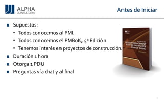 Antes de Iniciar 
Supuestos: 
•TodosconocemosalPMI. 
•TodosconocemoselPMBoK,5ªEdición. 
•Tenemosinterésenproyectosdeconstrucción. 
Duración1hora 
Otorga1PDU 
Preguntasvíachatyalfinal 
4 
 