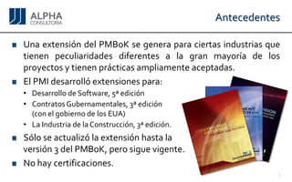 Antecedentes 
UnaextensióndelPMBoKsegeneraparaciertasindustriasquetienenpeculiaridadesdiferentesalagranmayoríadelosproyectosytienenprácticasampliamenteaceptadas. 
ElPMIdesarrollóextensionespara: 
•DesarrollodeSoftware,5ªedición 
•ContratosGubernamentales,3ªedición 
(conelgobiernodelosEUA) 
•LaIndustriadelaConstrucción,3ªedición. 
Sóloseactualizólaextensiónhastala 
versión3delPMBoK,perosiguevigente. 
Nohaycertificaciones. 
5 
 