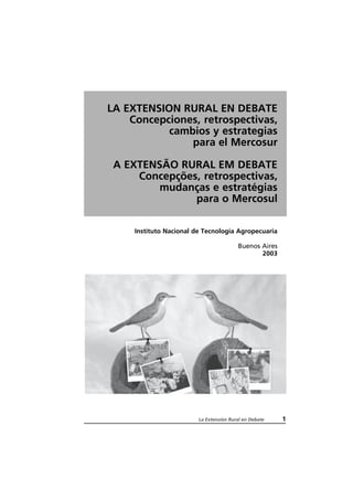 La Extensión Rural en Debate 1
LA EXTENSION RURAL EN DEBATE
Concepciones, retrospectivas,
cambios y estrategias
para el Mercosur
A EXTENSÃO RURAL EM DEBATE
Concepções, retrospectivas,
mudanças e estratégias
para o Mercosul
Instituto Nacional de Tecnología Agropecuaria
Buenos Aires
2003
 