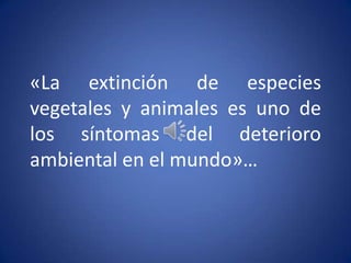 «La extinción de especies
vegetales y animales es uno de
los síntomas del deterioro
ambiental en el mundo»…
 