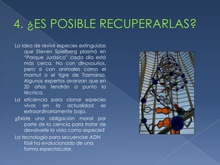La idea de revivir especies extinguidas
    que Steven Spielberg plasmó en
    “Parque Jurásico” cada día está
    más cerca. No con dinosaurios,
    pero si con animales como el
    mamut o el tigre de Tasmania.
    Algunos expertos avanzan que en
    20 años tendrán a punto la
    técnica.
La eficiencia para clonar especies
    vivas en la actualidad es
    extraordinariamente baja.
¿Existe una obligación moral por
    parte de la ciencia para tratar de
    devolverle la vida como especie?
La tecnología para secuenciar ADN
    fósil ha evolucionado de una
    forma espectacular.
 