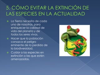    La Tierra necesita de cada
    uno de nosotros, para
    enriquecer la calidad de
    vida del planeta y de
    todos los seres vivos.
   Hacer que la población
    conozca el peligro
    eminente de la perdida de
    la biodiversidad.
   Cuidar a las especies en
    extinción o las que estén
    amenazadas.
 
