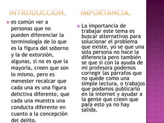 

es común ver a
personas que no
pueden diferenciar la
terminología de lo que
es la figura del soborno
y la de extorsión,
algunas, si no es que la
mayoría, creen que son
lo mismo, pero es
menester recalcar que
cada una es una figura
delictiva diferente, que
cada una muestra una
conducta diferente en
cuanto a la concepción
del delito.



La importancia de
trabajar este tema es
buscar alternativas para
solucionar el problema
que existe, yo se que una
sola persona no hace la
diferencia pero también
se que si con la ayuda de
mi profesora podemos
corregir las párrafos que
no quede como una
simple lectura, o trabajos
que podamos publicarlo
en la internet y ayudar a
la gente que creen que
para esto ya no hay
salida.

 