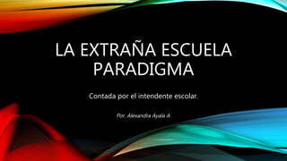 LA EXTRAÑA ESCUELA
PARADIGMA
Contada por el intendente escolar.
Por. Alexandra Ayala A.
 