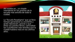Ahí estaba yo… un simple
intendente en los jardines de la
escuela más extraña de toda la
ciudad.
La “Escuela Paradigma” qu...
