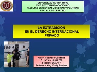 UNIVERSIDAD FERMIN TORO
VICE RECTORADO ACADÉMICO
FACULTAD DE CIENCIAS JURÍDICAS Y POLÍTICAS
ESCUELA DE DERECHO
Autor: Robinsón González
C.I. N° V – 16,531,706
Sección: SAIA “F”
Profesora: Abg. Emily Ramírez
LA EXTRADICIÓN
EN EL DERECHO INTERNACIONAL
PRIVADO
 
