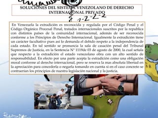 En Venezuela la extradición es reconocida y regulada por el Código Penal y el
Código Orgánico Procesal Penal, tratados internacionales suscritos por la republica
con distintos países de la comunidad internacional, además de ser reconocida
conforme a los Principios de Derecho Internacional. Igualmente la extradición tiene
un carácter facultativo pues así lo demanda el debido respeto a la independencia de
cada estado. En tal sentido se pronuncia la sala de casación penal del Tribunal
Supremos de Justicia, en la Sentencia Nº 1119de 03 de agosto de 2000, la cual señala
que respecto a la extradición el estado venezolano obra con un alto sentido de
responsabilidad. En efecto por una parte acepta la extradición como una obligación
moral conforme al derecho internacional, pero se reserva la mas absoluta libertad en
la apreciación para concederla o negarla tomando en cuenta si en el caso concreto se
contraerían los principios de nuestra legislación nacional y la justicia.
 