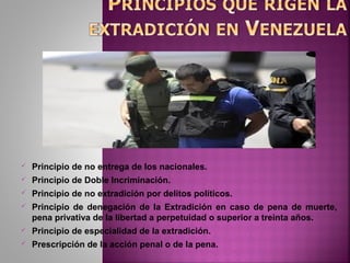  Principio de no entrega de los nacionales.
 Principio de Doble Incriminación.
 Principio de no extradición por delitos políticos.
 Principio de denegación de la Extradición en caso de pena de muerte,
pena privativa de la libertad a perpetuidad o superior a treinta años.
 Principio de especialidad de la extradición.
 Prescripción de la acción penal o de la pena.
 