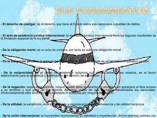 - El derecho de castigar; es el derecho que tiene el Estado sobre sus nacionales culpables de delitos
- El acto de asistencia jurídica internacional; la asistencia jurídica internacional llena las lagunas resultantes de
la limitación espacial de la ley penal
- De la obligación moral; es un acto de cortesía, por tanto es solo una obligación moral
- De la obligación jurídica; la entrega del delincuente al país que lo pide es un verdadero imperativo jurídico
- De la reciprocidad; es el deber de asistencia reciproca que tienen entre sí los estados, es el factor
determinante para la existencia y legitimación del derecho de extradición
- De la negación; según esta doctrina, ningún pueblo tiene el derecho de prohibir a un extranjero el libre acceso
a su territorio y que goce de los mismos derechos civiles de que se hallen beneficiados los nacionales.
Afortunadamente esta doctrina no es adoptada ni aceptada por ninguna legislación
- De la utilidad; la extradición, está subordinada a consideraciones de convivencia y de utilidad recíproca
- De la unión internacional; la humanidad reconociendo su debilidad e imperfección, forma diversas uniones con
 