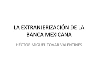 LA EXTRANJERIZACIÓN DE LA
     BANCA MEXICANA
HÉCTOR MIGUEL TOVAR VALENTINES
 