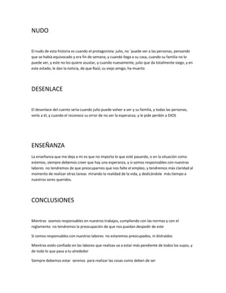 NUDO
El nudo de esta historia es cuando el protagonista: julio, no ´puede ver a las personas, pensando
que se había equivocado y era fin de semana, y cuando llega a su casa, cuando su familia no lo
puede ver, y este no los quiere asustar, y cuando nuevamente, julio que da totalmente siego, y en
este estado, le dan la noticia, de que Raúl, su viejo amigo, ha muerto
DESENLACE
El desenlace del cuento seria cuando julio puede volver a ver y su familia, y todas las personas,
verlo a él, y cuando el reconoce su error de no ver la esperanza, y le pide perdón a DIOS
ENSEÑANZA
La enseñanza que me deja a mi es que no importa lo que esté pasando, o en la situación como
estemos, siempre debemos creer que hay una esperanza, y si somos responsables con nuestras
labores no tendremos de que preocuparnos que nos falte el empleo, y tendremos más claridad al
momento de realizar otras tareas mirando la realidad de la vida, y dedicándole más tiempo a
nuestros seres queridos.
CONCLUSIONES
Mientras seamos responsables en nuestros trabajos, cumpliendo con las normas y con el
reglamento no tendremos la preocupación de que nos puedan despedir de este
Si somos responsables con nuestras labores no estaremos preocupados, ni distraídos
Mientras estés confiado en las labores que realizas va a estar más pendiente de todos los suyos, y
de todo lo que pasa a tu alrededor
Siempre debemos estar serenos para realizar las cosas como deben de ser
 