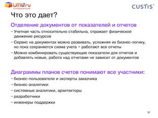 Что это дает?
Отделение документов от показателей и отчетов
− Учетная часть относительно стабильна, отражает физическое
  движение ресурсов
− Сервис на документах можно развивать, усложняя их бизнес-логику,
  но пока сохраняется схема учета − работают все отчеты
− Можно комбинировать существующие показатели для отчетов и
  добавлять новые, работа над отчетами не зависит от документов


Диаграммы планов счетов понимают все участники:
− бизнес-пользователи и эксперты заказчика
− бизнес-аналитики
− системные аналитики, архитекторы
− разработчики
− инженеры поддержки

                                                                     22
 