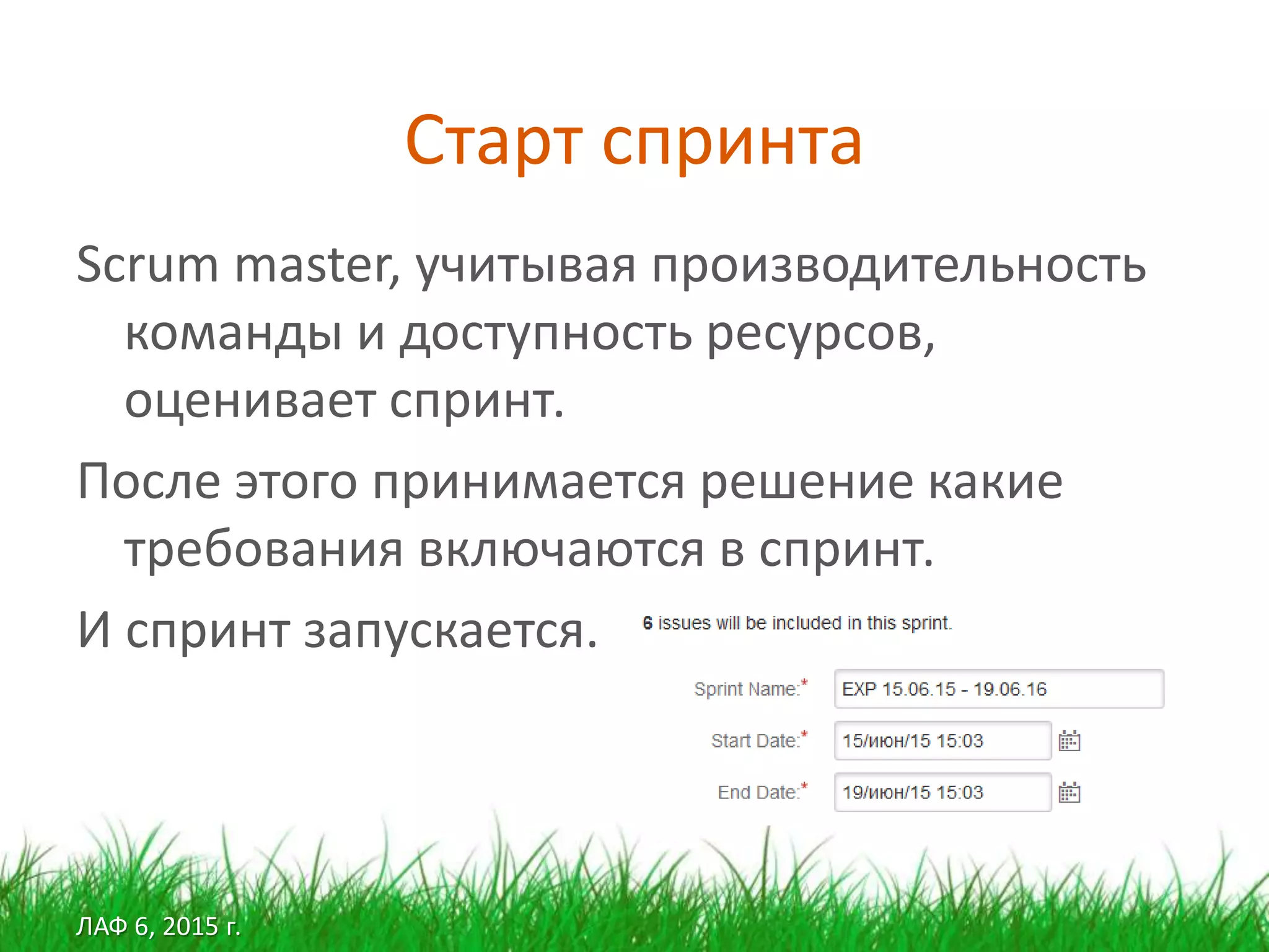 ЛАФ 6, 2015 г.
Старт спринта
Scrum master, учитывая производительность
команды и доступность ресурсов,
оценивает спринт.
После этого принимается решение какие
требования включаются в спринт.
И спринт запускается.
 