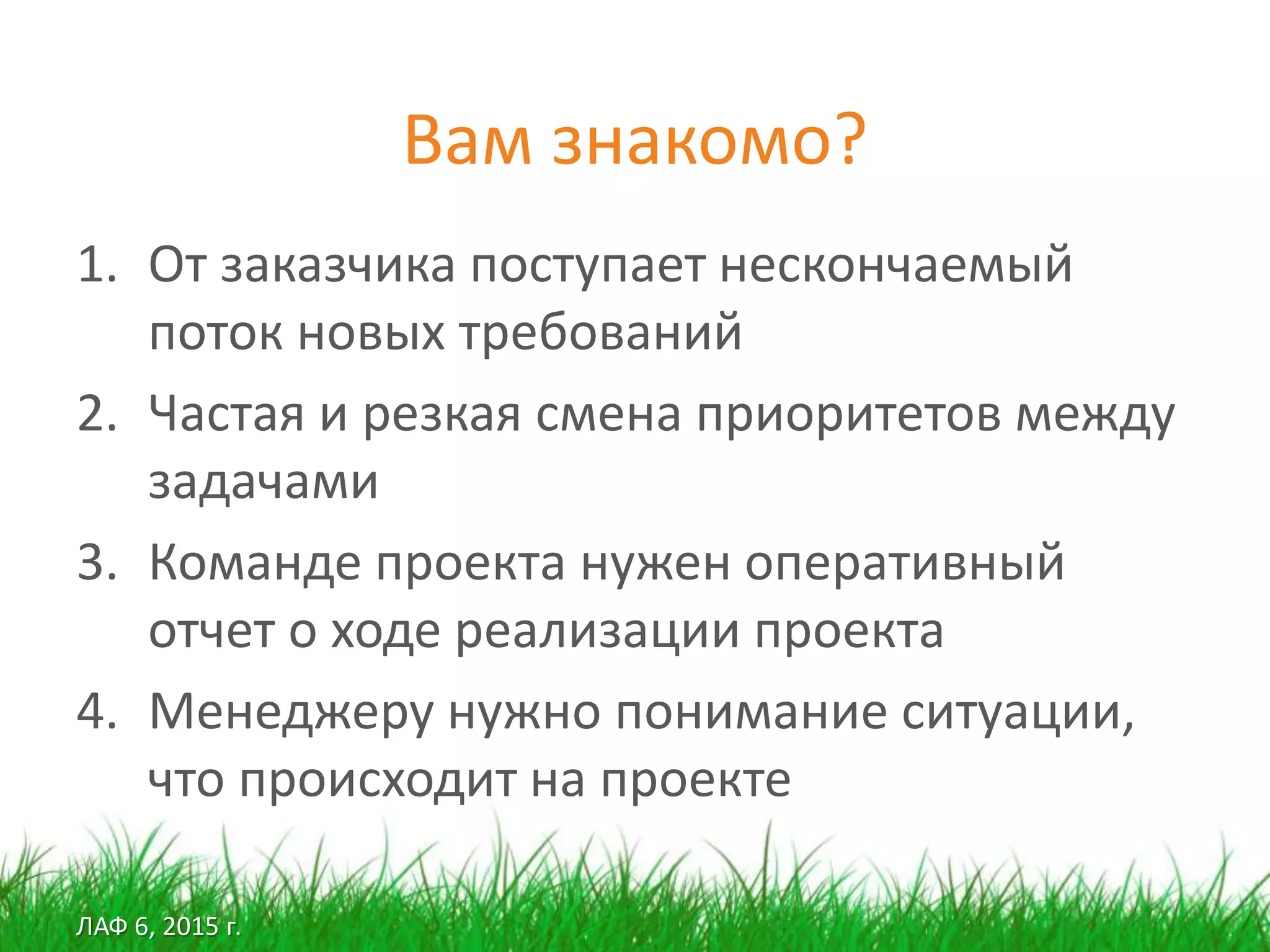 ЛАФ 6, 2015 г.
Вам знакомо?
1. От заказчика поступает нескончаемый
поток новых требований
2. Частая и резкая смена приоритетов между
задачами
3. Команде проекта нужен оперативный
отчет о ходе реализации проекта
4. Менеджеру нужно понимание ситуации,
что происходит на проекте
 