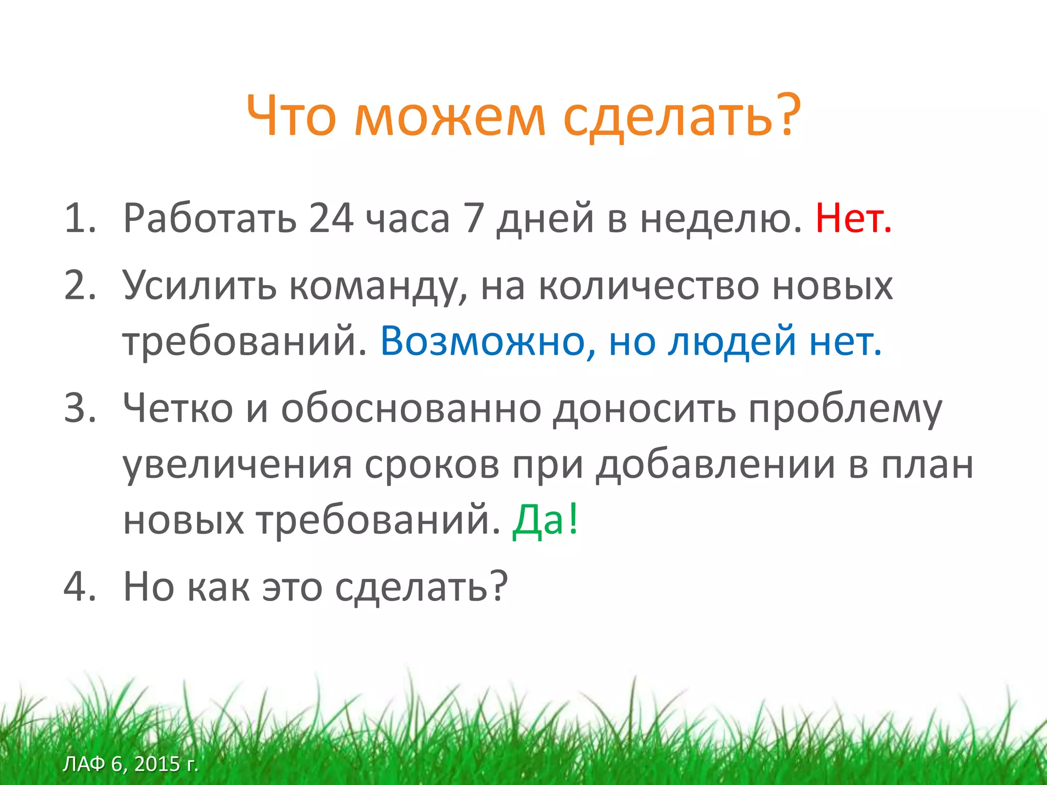 ЛАФ 6, 2015 г.
Что можем сделать?
1. Работать 24 часа 7 дней в неделю. Нет.
2. Усилить команду, на количество новых
требований. Возможно, но людей нет.
3. Четко и обоснованно доносить проблему
увеличения сроков при добавлении в план
новых требований. Да!
4. Но как это сделать?
 