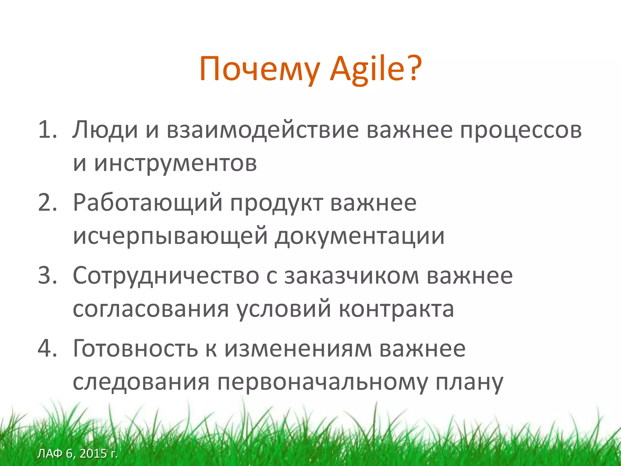 ЛАФ 6, 2015 г.
Почему Agile?
1. Люди и взаимодействие важнее процессов
и инструментов
2. Работающий продукт важнее
исчерпывающей документации
3. Сотрудничество с заказчиком важнее
согласования условий контракта
4. Готовность к изменениям важнее
следования первоначальному плану
 