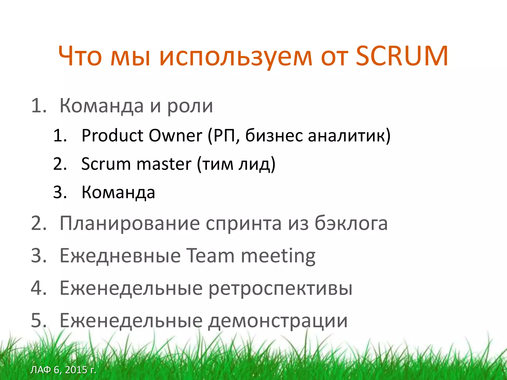 ЛАФ 6, 2015 г.
Что мы используем от SCRUM
1. Команда и роли
1. Product Owner (РП, бизнес аналитик)
2. Scrum master (тим лид)
3. Команда
2. Планирование спринта из бэклога
3. Ежедневные Team meeting
4. Еженедельные ретроспективы
5. Еженедельные демонстрации
 