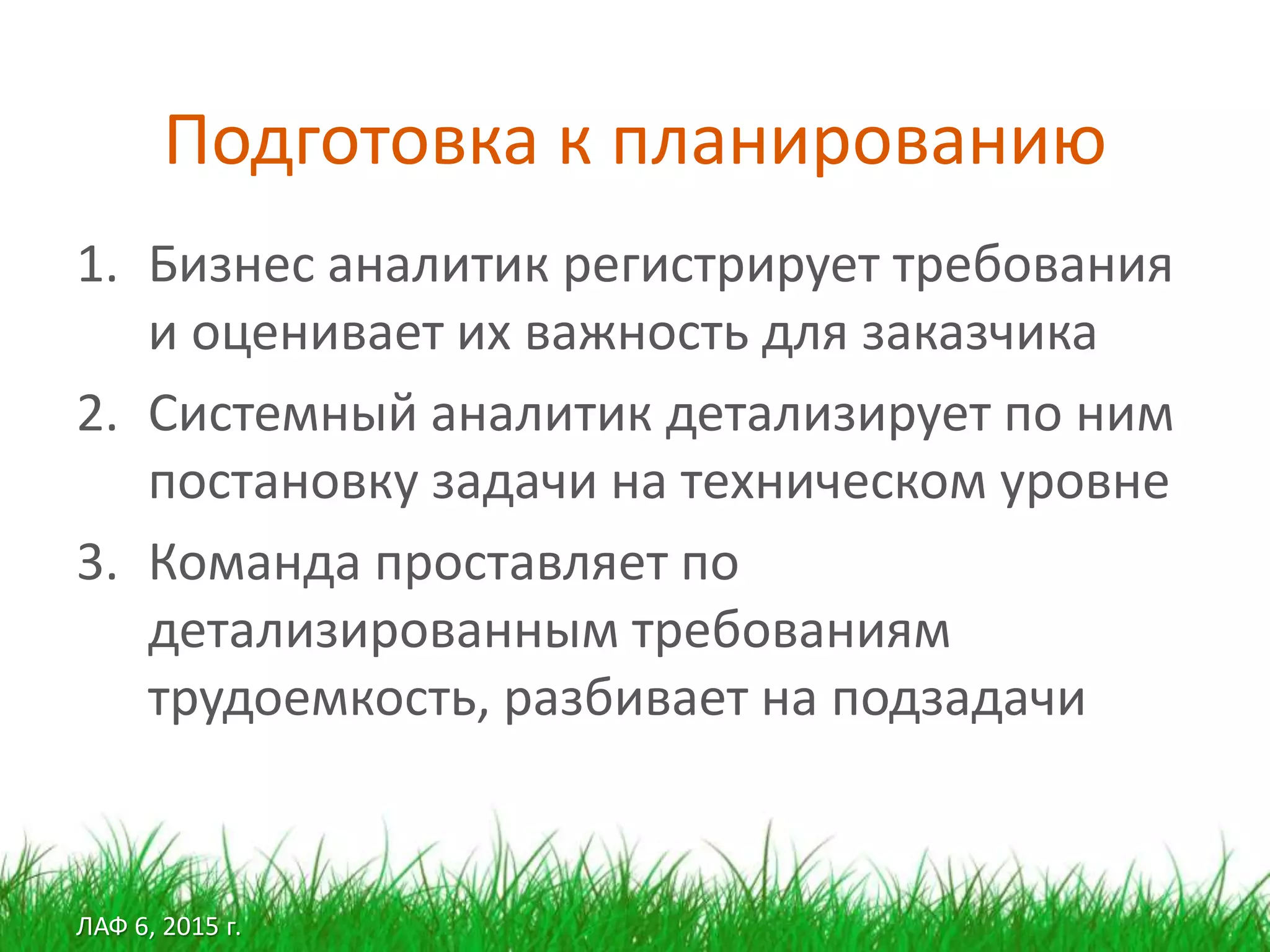 ЛАФ 6, 2015 г.
Подготовка к планированию
1. Бизнес аналитик регистрирует требования
и оценивает их важность для заказчика
2. Системный аналитик детализирует по ним
постановку задачи на техническом уровне
3. Команда проставляет по
детализированным требованиям
трудоемкость, разбивает на подзадачи
 