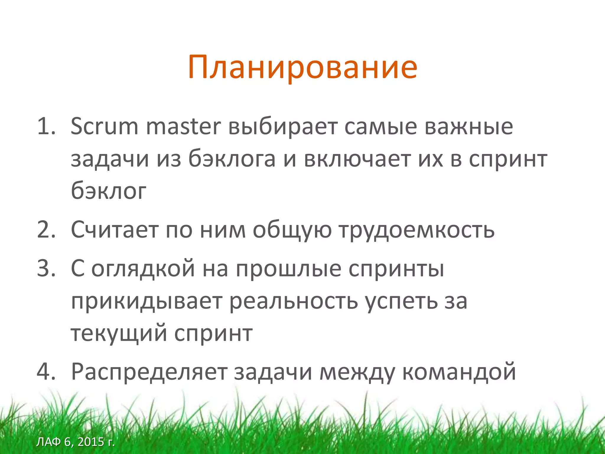 ЛАФ 6, 2015 г.
Планирование
1. Scrum master выбирает самые важные
задачи из бэклога и включает их в спринт
бэклог
2. Считает по ним общую трудоемкость
3. С оглядкой на прошлые спринты
прикидывает реальность успеть за
текущий спринт
4. Распределяет задачи между командой
 
