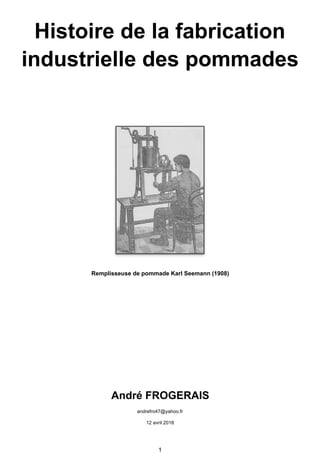 Histoire de la fabrication
industrielle des pommades
Remplisseuse de pommade Karl Seemann (1908)
André FROGERAIS
andrefro47@yahoo.fr
12 avril 2018
1
 