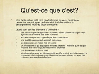 Qu’est-ce que c’est?
Une fable est un petit récit généralement en vers, destinée à
démontrer un précepte, une moralité. La fable délivre un
enseignement, mais de facon amusante.

Quels sont des les éléments d'une fable?
    des personnages imaginaires - hommes, bêtes, plantes ou objets - qui
    agissent tous comme des êtres humains.
    les personnages sont opposés par leurs caractères.
    une qualité ou un défaut apparaît clairement.
    les dialogues sont mises mis en scène
    un précepte final qui dégage la moralité à retenir - moralité qui n'est pas
    toujours à la fin ni toujours directement exprimée
    unit étroitement fiction et réalit
    situations et acteurs sont totalement inventés, mais il sont rélévateurs de
    problèmes réels qui concernent les êtres humains et sont porteurs des
    opinions personnelles de l'auteur
 