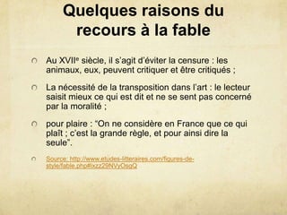 Quelques raisons du
      recours à la fable
Au XVIIe siècle, il s’agit d’éviter la censure : les
animaux, eux, peuvent critiquer et être critiqués ;
La nécessité de la transposition dans l’art : le lecteur
saisit mieux ce qui est dit et ne se sent pas concerné
par la moralité ;
pour plaire : “On ne considère en France que ce qui
plaît ; c’est la grande règle, et pour ainsi dire la
seule”.
Source: http://www.etudes-litteraires.com/figures-de-
style/fable.php#ixzz29NVyOsgQ
 