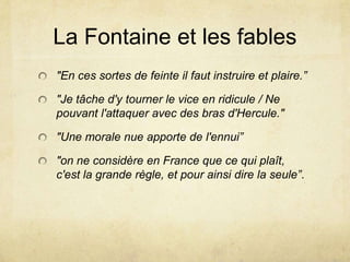 La Fontaine et les fables
"En ces sortes de feinte il faut instruire et plaire.”

"Je tâche d'y tourner le vice en ridicule / Ne
pouvant l'attaquer avec des bras d'Hercule."

"Une morale nue apporte de l'ennui”

"on ne considère en France que ce qui plaît,
c'est la grande règle, et pour ainsi dire la seule”.
 