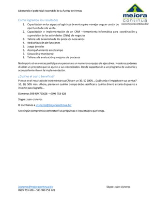 Liberandoel potencial escondidode sufuerzade ventas
jcisneros@mejoracontinua.biz Skype:juan-cisneros
0999 753 628 – 593 999 753 628
Como logramos los resultados
1. Capacitaciónenlosaspectoslogísticosde ventasparamanejarungran caudal de
oportunidades de venta
2. Capacitación e implementación de un CRM –Herramienta informática para coordinación y
supervisión de las actividades (CNIs) de negocios
3. Talleres de desarrollo de los procesos necesarios
4. Redistribución de funciones
5. Juego de roles
6. Acompañamiento en el campo
7. Ejecución y monitoreo
8. Talleres de evaluación y mejoras de procesos
No importa si en ventas participa una persona o un numerosoequipo de ejecutivos. Nosotros podemos
diseñar un proyecto que se ajuste a sus necesidades. Desde capacitación a un programa de asesoría y
acompañamiento en la implementación.
¿Cuál es el costo beneficio?
Piense enel resultadode incrementarsusCNIsen un 30, 50 100%. ¿Cuál sería el impactoensus ventas?
10, 20, 50% más. Ahora, piense en cuánto tiempo debe sacrificar y cuánto dinero estaría dispuesto a
invertir para lograrlo...
Llámenos 593 999 753628 – 0999 753 628
Skype: juan-cisneros
O escribanos a jcisneros@mejoracontinua.biz
Sin ningún compromiso contestaré las preguntas e inquietudes que tenga.
 