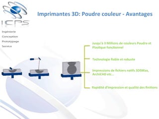 Imprimantes	
  3D:	
  Poudre	
  couleur	
  -­‐	
  Avantages	
  	
  
Jusqu’à	
  3	
  Millions	
  de	
  couleurs	
  Poudre	
  et	
  
Plas'que	
  fonc'onnel	
  
Technologie	
  ﬁable	
  et	
  robuste	
  
Rapidité	
  d’impression	
  et	
  qualité	
  des	
  ﬁni'ons	
  
Impressions	
  de	
  ﬁchiers	
  na'fs	
  3DSMax,	
  
ArchiCAD	
  etc…	
  	
  
 
