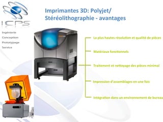 Imprimantes	
  3D:	
  Polyjet/
Stéréolithographie	
  -­‐	
  avantages	
  
La	
  plus	
  hautes	
  résolu'on	
  et	
  qualité	
  de	
  pièces	
  
Matériaux	
  fonc'onnels	
  
Traitement	
  et	
  neDoyage	
  des	
  pièces	
  minimal	
  
Impression	
  d’assemblages	
  en	
  une	
  fois	
  
Intégra'on	
  dans	
  un	
  environnement	
  de	
  bureau
 