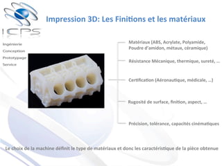 Impression	
  3D:	
  Les	
  Fini'ons	
  et	
  les	
  matériaux	
  
Le	
  choix	
  de	
  la	
  machine	
  déﬁnit	
  le	
  type	
  de	
  matériaux	
  et	
  donc	
  les	
  caractéris'que	
  de	
  la	
  pièce	
  obtenue	
  
Matériaux	
  (ABS,	
  Acrylate,	
  Polyamide,	
  
Poudre	
  d’amidon,	
  métaux,	
  céramique)	
  
Résistance	
  Mécanique,	
  thermique,	
  sureté,	
  …	
  	
  
Cer'ﬁca'on	
  (Aéronau'que,	
  médicale,	
  …)	
  
Rugosité	
  de	
  surface,	
  ﬁni'on,	
  aspect,	
  …	
  
Précision,	
  tolérance,	
  capacités	
  cinéma'ques	
  
 