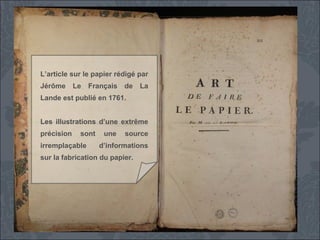 L’article sur le papier rédigé par
Jérôme

Le

Français

de

La

Lande est publié en 1761.
Les illustrations d’une extrême
précision

sont

irremplaçable

une

source

d’informations

sur la fabrication du papier.

 