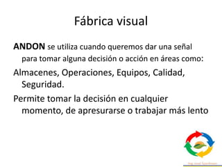 Fábrica visual
ANDON se utiliza cuando queremos dar una señal
para tomar alguna decisión o acción en áreas como:
Almacenes, Operaciones, Equipos, Calidad,
Seguridad.
Permite tomar la decisión en cualquier
momento, de apresurarse o trabajar más lento
 