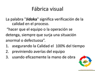 Fábrica visual
La palabra "Jidoka" significa verificación de la
calidad en el proceso.
“hacer que el equipo o la operación se
detenga, siempre que surja una situación
anormal o defectuosa”.
1. asegurando la Calidad el 100% del tiempo
2. previniendo averías del equipo
3. usando eficazmente la mano de obra
 