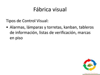 Fábrica visual
Tipos de Control Visual:
• Alarmas, lámparas y torretas, kanban, tableros
de información, listas de verificación, marcas
en piso
 