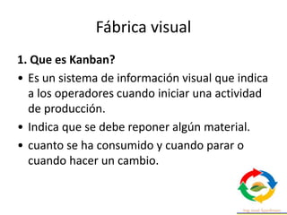 Fábrica visual
1. Que es Kanban?
• Es un sistema de información visual que indica
a los operadores cuando iniciar una actividad
de producción.
• Indica que se debe reponer algún material.
• cuanto se ha consumido y cuando parar o
cuando hacer un cambio.
 