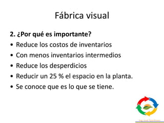 Fábrica visual
2. ¿Por qué es importante?
• Reduce los costos de inventarios
• Con menos inventarios intermedios
• Reduce los desperdicios
• Reducir un 25 % el espacio en la planta.
• Se conoce que es lo que se tiene.
 