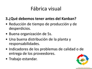 Fábrica visual
3.¿Qué debemos tener antes del Kanban?
• Reducción de tiempo de producción y de
desperdicios.
• Buena organización de 5s.
• Una buena distribución de la planta y
responsabilidades.
• Indicadores de los problemas de calidad o de
entrega de los proveedores.
• Trabajo estandar.
 