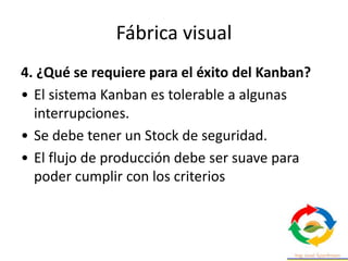 Fábrica visual
4. ¿Qué se requiere para el éxito del Kanban?
• El sistema Kanban es tolerable a algunas
interrupciones.
• Se debe tener un Stock de seguridad.
• El flujo de producción debe ser suave para
poder cumplir con los criterios
 